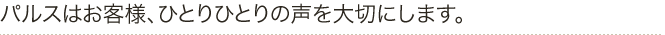 パルスはお客様、ひとりひとりの声を大切にします。