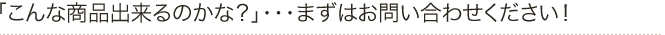 こんな商品出来るのかな？」・・・まずはお問い合わせください！