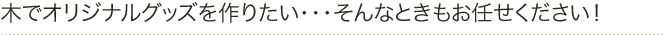 木でオリジナルグッズを作りたい・・・そんなときもお任せください！