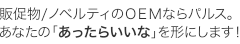 販促物/ノベルティのＯＥＭならパルス。あなたの「あったらいいな」を形にします！